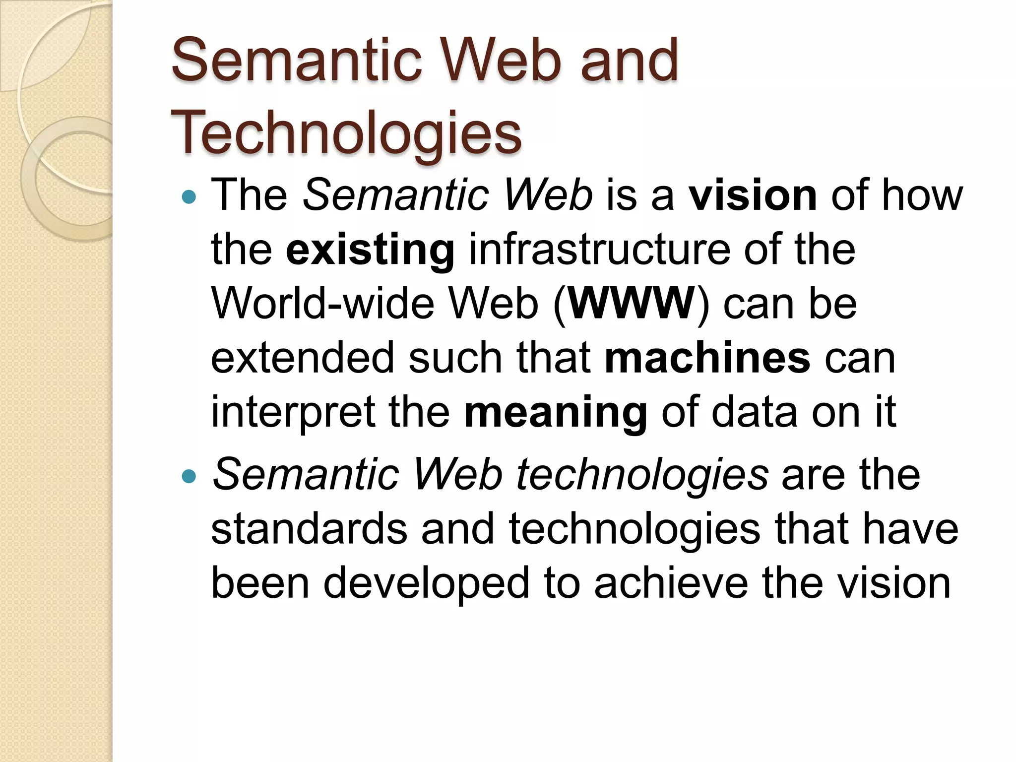 Semantic Web and
Technologies
 The Semantic Web is a vision of how
the existing infrastructure of the
World-wide Web (WWW) can be
extended such that machines can
interpret the meaning of data on it
 Semantic Web technologies are the
standards and technologies that have
been developed to achieve the vision
 