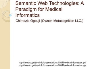 Semantic Web Technologies: A
Paradigm for Medical
Informatics
Chimezie Ogbuji (Owner, Metacognition LLC.)
http://metacognition.info/presentations/SWTMedicalInformatics.pdf
http://metacognition.info/presentations/SWTMedicalInformatics.ppt
 