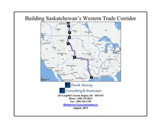Building Saskatchewan’s Western Trade Corridor
                          Prepared by:




             241 Leopold Crescent, Regina, SK S4P 6N5
                       Phone: (306) 352-0612
                        Fax: (306) 545-1750
                 dnmurray@accesscomm.ca
                          August, 2011
 