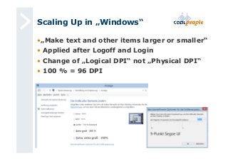Scaling Up in „Windows“ 
• „Make text and other items larger or smaller“ 
• Applied after Logoff and Login 
• Change of „Logical DPI“ not „Physical DPI“ 
• 100 % = 96 DPI 
 