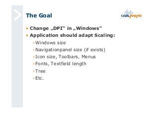 The Goal 
• Change „DPI“ in „Windows“ 
• Application should adapt Scaling: 
› Windows size 
› Navigationpanel size (if exists) 
› Icon size, Toolbars, Menus 
› Fonts, Textfield length 
› Tree 
› Etc. 
 