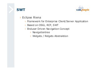 SWT 
› Eclipse Riena 
› Framework for Enterprise Client/Server Application 
› Based on OSGi, RCP, SWT 
› Enduser Driven Navigation Concept 
› Navigationtree 
› Widgets / Ridgets Abstraktion 
 