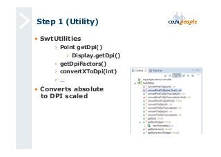 Step 1 (Utility) 
• SwtUtilities 
› Point getDpi() 
› Display.getDpi() 
› getDpiFactors() 
› convertXToDpi(int) 
› … 
• Converts absolute 
to DPI scaled 
 