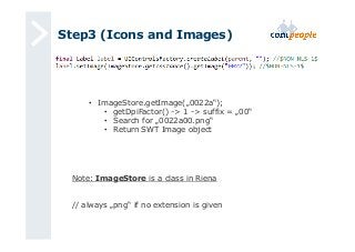 Step3 (Icons and Images) 
• ImageStore.getImage(„0022a“); 
• getDpiFactor() -> 1 -> suffix = „00“ 
• Search for „0022a00.png“ 
• Return SWT Image object 
Note: ImageStore is a class in Riena 
// always „png“ if no extension is given 
 
