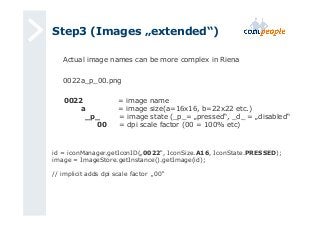 Step3 (Images „extended“) 
Actual image names can be more complex in Riena 
0022a_p_00.png 
0022 = image name 
a = image size(a=16x16, b=22x22 etc.) 
_p_ = image state (_p_= „pressed“, _d_ = „disabled“ 
00 = dpi scale factor (00 = 100% etc) 
id = iconManager.getIconID(„0022“, IconSize.A16, IconState.PRESSED); 
image = ImageStore.getInstance().getImage(id); 
// implicit adds dpi scale factor „00“ 
 