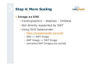 Step 4: More Scaling 
• Image as SVG 
› Vectorgraphics – stepless – limitless 
› Not directly supported by SWT 
› Using SVG Salamander 
› https://svgsalamander.java.net/ 
› SVG -> AWT Image 
› AWT Image -> SWT Image 
› converted SWT Images are cached 
 