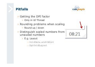 Pitfalls 
› Getting the DPI factor 
› Only in UI Thread 
› Rounding problems when scaling 
› Round up / down 
› Distinguish scaled numbers from 
unscaled numbers 
› E.g. Layout 
› GridData.widthHint 
› DpiGridLayout 
 