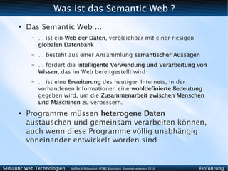 Was ist das Semantic Web ?
      ●
          Das Semantic Web ...
           –   … ist ein Web der Daten, vergleichbar mit einer riesigen
               globalen Datenbank
           –   … besteht aus einer Ansammlung semantischer Aussagen
           –   … fördert die intelligente Verwendung und Verarbeitung von
               Wissen, das im Web bereitgestellt wird
           –   … ist eine Erweiterung des heutigen Internets, in der
               vorhandenen Informationen eine wohldefinierte Bedeutung
               gegeben wird, um die Zusammenarbeit zwischen Menschen
               und Maschinen zu verbessern.
      ●
          Programme müssen heterogene Daten
          austauschen und gemeinsam verarbeiten können,
          auch wenn diese Programme völlig unabhängig
          voneinander entwickelt worden sind


Semantic Web Technologien   Steffen Schlönvoigt, HTWG Konstanz, Sommersemester 2010   Einführung
 