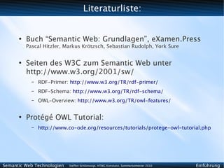 Literaturliste:


      ●
          Buch “Semantic Web: Grundlagen”, eXamen.Press
          Pascal Hitzler, Markus Krötzsch, Sebastian Rudolph, York Sure


      ●
          Seiten des W3C zum Semantic Web unter
          http://www.w3.org/2001/sw/
            –   RDF-Primer: http://www.w3.org/TR/rdf-primer/
            –   RDF-Schema: http://www.w3.org/TR/rdf-schema/
            –   OWL-Overview: http://www.w3.org/TR/owl-features/


      ●
          Protégé OWL Tutorial:
            –   http://www.co-ode.org/resources/tutorials/protege-owl-tutorial.php




Semantic Web Technologien   Steffen Schlönvoigt, HTWG Konstanz, Sommersemester 2010   Einführung
 