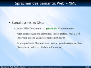 Sprachen des Semantic Web - XML




        ●
            Syntaktisches zu XML:
             –   Jedes XML-Dokument hat genau ein Wurzelelement

             –   Alles andere (weitere Elemente, Texte, Daten ) muss sich
                 innerhalb dieses Wurzelelements befinden!

             –   Jedes geöffnete Element muss wieder geschlossen werden!
                 (Ausnahme: selbstschließende Elemente)




Semantic Web Technologien   Steffen Schlönvoigt, HTWG Konstanz, Sommersemester 2010   XML
 