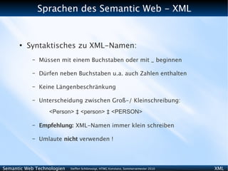 Sprachen des Semantic Web - XML


      ●
          Syntaktisches zu XML-Namen:
           –   Müssen mit einem Buchstaben oder mit _ beginnen

           –   Dürfen neben Buchstaben u.a. auch Zahlen enthalten

           –   Keine Längenbeschränkung

           –   Unterscheidung zwischen Groß-/ Kleinschreibung:
                  <Person> ‡ <person> ‡ <PERSON>

           –   Empfehlung: XML-Namen immer klein schreiben

           –   Umlaute nicht verwenden !




Semantic Web Technologien   Steffen Schlönvoigt, HTWG Konstanz, Sommersemester 2010   XML
 