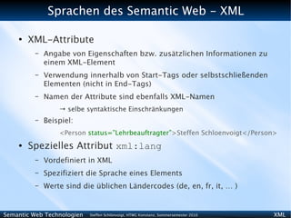 Sprachen des Semantic Web - XML

    ●
        XML-Attribute
          –   Angabe von Eigenschaften bzw. zusätzlichen Informationen zu
              einem XML-Element
          –   Verwendung innerhalb von Start-Tags oder selbstschließenden
              Elementen (nicht in End-Tags)
          –   Namen der Attribute sind ebenfalls XML-Namen
                  → selbe syntaktische Einschränkungen
          –   Beispiel:
                  <Person status=”Lehrbeauftragter”>Steffen Schloenvoigt</Person>
    ●   Spezielles Attribut xml:lang
          –   Vordefiniert in XML
          –   Spezifiziert die Sprache eines Elements
          –   Werte sind die üblichen Ländercodes (de, en, fr, it, … )


Semantic Web Technologien   Steffen Schlönvoigt, HTWG Konstanz, Sommersemester 2010   XML
 