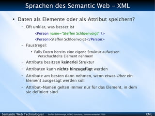 Sprachen des Semantic Web - XML
      ●
          Daten als Elemente oder als Attribut speichern?
           –   Oft unklar, was besser ist
                     <Person name=”Steffen Schloenvoigt” />
                     <Person>Steffen Schloenvoigt</Person>
           –   Faustregel:
                 ●
                     Falls Daten bereits eine eigene Struktur aufweisen:
                       Verschachtelte Element nehmen!
           –   Attribute besitzen keinerlei Struktur
           –   Attributen kann nichts hinzugefügt werden
           –   Attribute am besten dann nehmen, wenn etwas über ein
               Element ausgesagt werden soll
           –   Attribut-Namen gelten immer nur für das Element, in dem
               sie definiert sind




Semantic Web Technologien    Steffen Schlönvoigt, HTWG Konstanz, Sommersemester 2010   XML
 