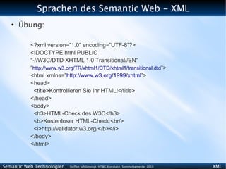 Sprachen des Semantic Web - XML
   ●
       Übung:

           <?xml version=”1.0” encoding=”UTF-8”?>
           <!DOCTYPE html PUBLIC
           “-//W3C/DTD XHTML 1.0 Transitional//EN”
           “http://www.w3.org/TR/xhtml1/DTD/xhtml1/transitional.dtd”>
           <html xmlns=”http://www.w3.org/1999/xhtml”>
           <head>
             <title>Kontrollieren Sie Ihr HTML!</title>
           </head>
           <body>
             <h3>HTML-Check des W3C</h3>
             <b>Kostenloser HTML-Check:<br/>
             <i>http://validator.w3.org/</b></i>
           </body>
           </html>


Semantic Web Technologien   Steffen Schlönvoigt, HTWG Konstanz, Sommersemester 2010   XML
 