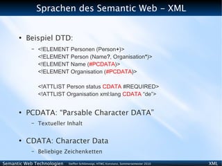 Sprachen des Semantic Web - XML


      ●
          Beispiel DTD:
           –   <!ELEMENT Personen (Person+)>
               <!ELEMENT Person (Name?, Organisation*)>
               <!ELEMENT Name (#PCDATA)>
               <!ELEMENT Organisation (#PCDATA)>

               <!ATTLIST Person status CDATA #REQUIRED>
               <!ATTLIST Organisation xml:lang CDATA “de”>


      ●
          PCDATA: “Parsable Character DATA”
           –   Textueller Inhalt

      ●
          CDATA: Character Data
           –   Beliebige Zeichenketten

Semantic Web Technologien   Steffen Schlönvoigt, HTWG Konstanz, Sommersemester 2010   XML
 