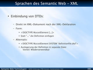 Sprachen des Semantic Web - XML


      ●
          Einbindung von DTDs:

           –   Direkt im XML-Dokument nach der XML-Deklaration
           –   Form:
                 ●
                     <!DOCTYPE WurzelElement [...]>
                 ●
                     Statt “...” die Definition einfügen
           –   Alternativ:
                 ●
                     <!DOCTYPE WurzelElement SYSTEM “definitionfile.dtd”>
                 ●
                     Auslagerung der Definition in separate Datei
                      Vorteil: Wiederverwendbar




Semantic Web Technologien    Steffen Schlönvoigt, HTWG Konstanz, Sommersemester 2010   XML
 
