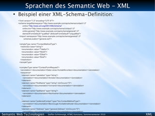 Sprachen des Semantic Web - XML
      ●
          Beispiel einer XML-Schema-Definition:
          <?xml version="1.0" encoding="UTF-8"?>
          <schema targetNamespace="http://www.example.com/api/schema/contact/1.0"
              xmlns="http://www.w3.org/2001/XMLSchema"
              xmlns:tns="http://www.example.com/api/schema/contact/1.0"
              xmlns:general="http://www.example.com/api/schema/general/1.0"
              elementFormDefault="qualified" attributeFormDefault="unqualified">
           <import namespace="http://www.example.com/api/schema/general/1.0"
               schemaLocation="general.xsd"/>

           <simpleType name="ContactMethodType">
            <restriction base="string">
             <enumeration value="Telefon"/>
             <enumeration value="Mobil"/>
             <enumeration value="EMail"/>
             <enumeration value="Brief"/>
            </restriction>
           </simpleType>

           <complexType name="ContactFormRequest">
            <annotation><documentation>Daten eines Kontaktforumlars</documentation></annotation>
            <sequence>
             <element name="salutation" type="string">
               <annotation><documentation>Anrede</documentation></annotation>
             </element>
             <element name="firstName" type="string" minOccurs="0">
               <annotation><documentation>Vorname</documentation></annotation>
             </element>
             <element name="lastName" type="string">
               <annotation><documentation>Nachname</documentation></annotation>
             </element>
             ...
             <element name="preferredContact" type="tns:ContactMethodType">
               <annotation><documentation>Bevorzugte Kontaktmethode</documentation></annotation>
             </element>
             <element name="Address" type="general:Address" minOccurs="0">
               <annotation><documentation>Adresse</documentation></annotation>
Semantic Web Technologien
             </element>                   Steffen Schlönvoigt, HTWG Konstanz, Sommersemester 2010   XML
 