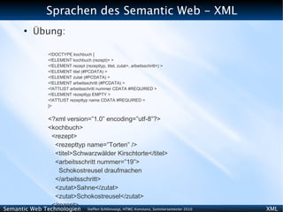 Sprachen des Semantic Web - XML
      ●
          Übung:

              <!DOCTYPE kochbuch [
              <!ELEMENT kochbuch (rezept)+ >
              <!ELEMENT rezept (rezepttyp, titel, zutat+, arbeitsschritt+) >
              <!ELEMENT titel (#PCDATA) >
              <!ELEMENT zutat (#PCDATA) >
              <!ELEMENT arbeitsschritt (#PCDATA) >
              <!ATTLIST arbeitsschritt nummer CDATA #REQUIRED >
              <!ELEMENT rezepttyp EMPTY >
              <!ATTLIST rezepttyp name CDATA #REQUIRED >
              ]>


              <?xml version=”1.0” encoding=”utf-8”?>
              <kochbuch>
               <rezept>
                <rezepttyp name=”Torten” />
                <titel>Schwarzwälder Kirschtorte</titel>
                <arbeitsschritt nummer=”19”>
                  Schokostreusel draufmachen
                </arbeitsschritt>
                <zutat>Sahne</zutat>
                <zutat>Schokostreusel</zutat>
               </rezept>
Semantic Web Technologien          Steffen Schlönvoigt, HTWG Konstanz, Sommersemester 2010   XML
 