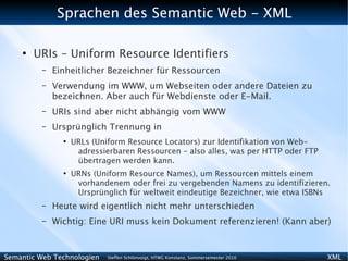 Sprachen des Semantic Web - XML

    ●
        URIs – Uniform Resource Identifiers
          –   Einheitlicher Bezeichner für Ressourcen
          –   Verwendung im WWW, um Webseiten oder andere Dateien zu
              bezeichnen. Aber auch für Webdienste oder E-Mail.
          –   URIs sind aber nicht abhängig vom WWW
          –   Ursprünglich Trennung in
                ●
                    URLs (Uniform Resource Locators) zur Identifikation von Web-
                     adressierbaren Ressourcen – also alles, was per HTTP oder FTP
                     übertragen werden kann.
                ●
                    URNs (Uniform Resource Names), um Ressourcen mittels einem
                     vorhandenem oder frei zu vergebenden Namens zu identifizieren.
                     Ursprünglich für weltweit eindeutige Bezeichner, wie etwa ISBNs
          –   Heute wird eigentlich nicht mehr unterschieden
          –   Wichtig: Eine URI muss kein Dokument referenzieren! (Kann aber)



Semantic Web Technologien    Steffen Schlönvoigt, HTWG Konstanz, Sommersemester 2010   XML
 