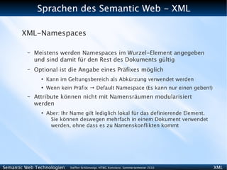 Sprachen des Semantic Web - XML

       XML-Namespaces

          –   Meistens werden Namespaces im Wurzel-Element angegeben
              und sind damit für den Rest des Dokuments gültig
          –   Optional ist die Angabe eines Präfixes möglich
                ●
                    Kann im Geltungsbereich als Abkürzung verwendet werden
                ●
                    Wenn kein Präfix → Default Namespace (Es kann nur einen geben!)
          –   Attribute können nicht mit Namensräumen modularisiert
              werden
                ●
                    Aber: Ihr Name gilt lediglich lokal für das definierende Element.
                     Sie können deswegen mehrfach in einem Dokument verwendet
                     werden, ohne dass es zu Namenskonflikten kommt




Semantic Web Technologien    Steffen Schlönvoigt, HTWG Konstanz, Sommersemester 2010    XML
 