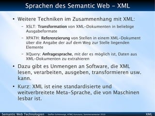 Sprachen des Semantic Web - XML
      ●
          Weitere Techniken im Zusammenhang mit XML:
           –   XSLT: Transformation von XML-Dokumenten in beliebige
               Ausgabeformate
           –   XPATH: Referenzierung von Stellen in einem XML-Dokument
               über die Angabe der auf dem Weg zur Stelle liegenden
               Elemente
           –   XQuery: Anfragesprache, mit der es möglich ist, Daten aus
               XML-Dokumenten zu extrahieren
      ●
          Dazu gibt es Unmengen an Software, die XML
          lesen, verarbeiten, ausgeben, transformieren usw.
          kann.
      ●
          Kurz: XML ist eine standardisierte und
          weitverbreitete Meta-Sprache, die von Maschinen
          lesbar ist.

Semantic Web Technologien   Steffen Schlönvoigt, HTWG Konstanz, Sommersemester 2010   XML
 