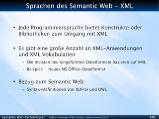 Sprachen des Semantic Web - XML


      ●
          Jede Programmiersprache bietet Konstrukte oder
          Bibliotheken zum Umgang mit XML

      ●
          Es gibt eine große Anzahl an XML-Anwendungen
          und XML Vokabularien
           –   Die meisten neu eingeführten Dateiformate basieren auf XML
           –   Beispiel:    Neues MS Office-Dateiformat

      ●
          Bezug zum Semantic Web:
           –   Syntax-Definitionen von RDF(S) und OWL




Semantic Web Technologien   Steffen Schlönvoigt, HTWG Konstanz, Sommersemester 2010   XML
 