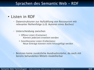 Sprachen des Semantic Web - RDF


      ●
          Listen in RDF
           –   Datenstrukturen zur Aufzählung von Ressourcen mit
               relevanter Reihenfolge (z.B. Autoren eines Buches)

           –   Unterscheidung zwischen
                 ●
                     Offene Listen (Container)
                      Können jederzeit erweitert werden
                 ●
                     Geschlossene Listen (Collections)
                      Neue Einträge können nicht hinzugefügt werden



           –   Besitzen keine zusätzliche Ausdrucksstärke, da auch mit
               bereits behandelten Mitteln modellierbar




Semantic Web Technologien   Steffen Schlönvoigt, HTWG Konstanz, Sommersemester 2010   RDF
 