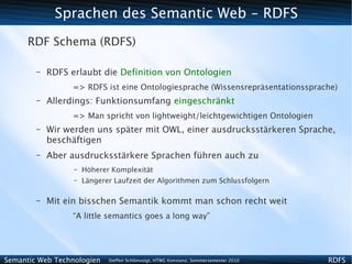 Sprachen des Semantic Web - RDFS
      RDF Schema (RDFS)

        –   RDFS erlaubt die Definition von Ontologien
                 => RDFS ist eine Ontologiesprache (Wissensrepräsentationssprache)
        –   Allerdings: Funktionsumfang eingeschränkt
                 => Man spricht von lightweight/leichtgewichtigen Ontologien
        –   Wir werden uns später mit OWL, einer ausdrucksstärkeren Sprache,
            beschäftigen
        –   Aber ausdrucksstärkere Sprachen führen auch zu
                  –   Höherer Komplexität
                  –   Längerer Laufzeit der Algorithmen zum Schlussfolgern

        –   Mit ein bisschen Semantik kommt man schon recht weit
                 “A little semantics goes a long way”




Semantic Web Technologien    Steffen Schlönvoigt, HTWG Konstanz, Sommersemester 2010   RDFS
 