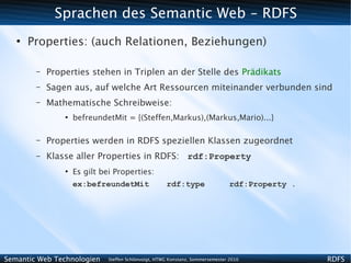 Sprachen des Semantic Web - RDFS
   ●
       Properties: (auch Relationen, Beziehungen)

        –   Properties stehen in Triplen an der Stelle des Prädikats
        –   Sagen aus, auf welche Art Ressourcen miteinander verbunden sind
        –   Mathematische Schreibweise:
                ●
                    befreundetMit = {(Steffen,Markus),(Markus,Mario)...}

        –   Properties werden in RDFS speziellen Klassen zugeordnet
        –   Klasse aller Properties in RDFS:  rdf:Property
                ●
                    Es gilt bei Properties:
                    ex:befreundetMit                  rdf:type                   rdf:Property .




Semantic Web Technologien     Steffen Schlönvoigt, HTWG Konstanz, Sommersemester 2010             RDFS
 