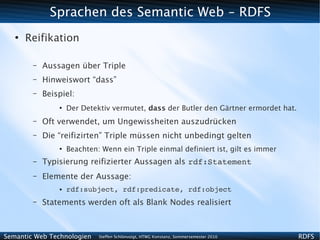 Sprachen des Semantic Web - RDFS
   ●
       Reifikation

        –   Aussagen über Triple
        –   Hinweiswort “dass”
        –   Beispiel:
                ●
                    Der Detektiv vermutet, dass der Butler den Gärtner ermordet hat.
        –   Oft verwendet, um Ungewissheiten auszudrücken
        –   Die “reifizirten” Triple müssen nicht unbedingt gelten
                ●
                    Beachten: Wenn ein Triple einmal definiert ist, gilt es immer
        –   Typisierung reifizierter Aussagen als rdf:Statement
        –   Elemente der Aussage:
                ●   rdf:subject, rdf:predicate, rdf:object
        –   Statements werden oft als Blank Nodes realisiert



Semantic Web Technologien    Steffen Schlönvoigt, HTWG Konstanz, Sommersemester 2010   RDFS
 