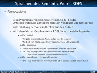 Sprachen des Semantic Web - RDFS
   ●
       Annotations

        –   Beim Programmieren kommentiert man Code, bei der
            Ontologieerstellung anntotiert man sein Vokabular und Ressourcen
        –   Ziel: Erhöhung der Verständlichkeit für den Nutzer
        –   Wird ebenfalls als Graph notiert – RDFS bietet spezielle Properties
                ●   rdfs:label
                    –   Vergabe eines lesbaren Namens für eine Ressource
                    –   Wird oft von Tools anstelle der (abgekürzten) URI angezeigt
                ●   rdfs:comment
                    –   Möglichst umfangreicher Kommentar zu einer Ressource
                    –   z.B. Natürlichsprachliche Definition einer neuen Klasse
                           ●   “Die Klasse ex:Bank bezeichnet ein Geldinstitut”
                ●   rdfs:seeAlso, rdfs:definedBy
                    –   URIs, wo man weitere Informationen über die Ressource finden kann




Semantic Web Technologien        Steffen Schlönvoigt, HTWG Konstanz, Sommersemester 2010    RDFS
 