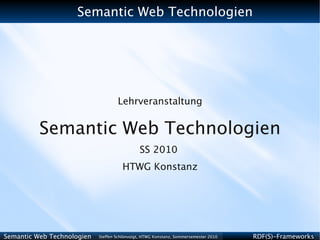 Semantic Web Technologien




                                    Lehrveranstaltung


          Semantic Web Technologien
                                              SS 2010
                                      HTWG Konstanz




Semantic Web Technologien   Steffen Schlönvoigt, HTWG Konstanz, Sommersemester 2010   RDF(S)-Frameworks
 