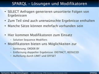 SPARQL – Lösungen und Modifikatoren
   ●
       SELECT Anfragen generieren unsortierte Folgen von
       Ergebnissen
   ●
       Zum Teil sind auch unerwünschte Ergebnisse enthalten
   ●
       Manche Sätze können mehrfach vorhanden sein

   ●
       Hier kommen Modifikatoren zum Einsatz
        –   Solution Sequence Modifiers
   ●
       Modifikatoren bieten uns Möglichkeiten zur
        –   Sortierung: ORDER BY
        –   Entfernung doppelter Ergebnisse: DISTINCT, REDUCED
        –   Aufteilung durch LIMIT und OFFSET




Semantic Web Technologien   Steffen Schlönvoigt, HTWG Konstanz, Sommersemester 2010   SPARQL
 