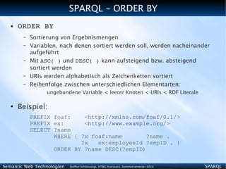 SPARQL – ORDER BY
   ●   ORDER BY
        –   Sortierung von Ergebnismengen
        –   Variablen, nach denen sortiert werden soll, werden nacheinander
            aufgeführt
        –   Mit ASC( ) und DESC( ) kann aufsteigend bzw. absteigend
            sortiert werden
        –   URIs werden alphabetisch als Zeichenketten sortiert
        –   Reihenfolge zwischen unterschiedlichen Elementarten:
                 ungebundene Variable < leerer Knoten < URIs < RDF Literale

   ●
       Beispiel:
            PREFIX foaf:    <http://xmlns.com/foaf/0.1/>
            PREFIX ex:      <http://www.example.org/>
            SELECT ?name
                   WHERE { ?x foaf:name        ?name .
                           ?x   ex:employeeId ?empID . }
                   ORDER BY ?name DESC(?empID)


Semantic Web Technologien   Steffen Schlönvoigt, HTWG Konstanz, Sommersemester 2010   SPARQL
 