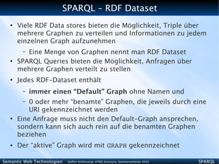 SPARQL – RDF Dataset
   ●
       Viele RDF Data stores bieten die Möglichkeit, Triple über
       mehrere Graphen zu verteilen und Informationen zu jedem
       einzelnen Graph aufzunehmen
        – Eine Menge von Graphen nennt man RDF Dataset
   ●
       SPARQL Queries bieten die Möglichkeit, Anfragen über
       mehrere Graphen verteilt zu stellen
   ●
       Jedes RDF-Dataset enthält
        –   immer einen “Default” Graph ohne Namen und
        –  0 oder mehr “benamte” Graphen, die jeweils durch eine
           URI gekennzeichnet werden
   ●
       Eine Anfrage muss nicht den Default-Graph ansprechen,
       sondern kann sich auch rein auf die benamten Graphen
       beziehen
   ●   Der “aktive” Graph wird mit GRAPH gekennzeichnet

Semantic Web Technologien   Steffen Schlönvoigt, HTWG Konstanz, Sommersemester 2010   SPARQL
 
