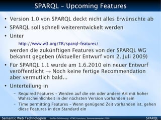 SPARQL – Upcoming Features
 ●
     Version 1.0 von SPARQL deckt nicht alles Erwünschte ab
 ●
     SPARQL soll schnell weiterentwickelt werden
 ●
     Unter
          http://www.w3.org/TR/sparql-features/
     werden die zukünftigen Features von der SPARQL WG
     bekannt gegeben (Aktueller Entwurf vom 2. Juli 2009)
 ●
     Für SPARQL 1.1 wurde am 1.6.2010 ein neuer Entwurf
     veröffentlicht → Noch keine fertige Recommendation
     aber vermutlich bald...
 ●
     Unterteilung in
      –   Required Features - Werden auf die ein oder andere Art mit hoher
          Wahrscheinlichkeit in der nächsten Version vorhanden sein
      –   Time permitting Features – Wenn genügend Zeit vorhanden ist, gehen
          diese Features in den Standard ein

Semantic Web Technologien   Steffen Schlönvoigt, HTWG Konstanz, Sommersemester 2010   SPARQL
 