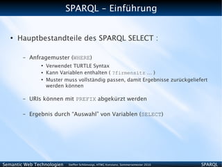 SPARQL - Einführung


   ●
       Hauptbestandteile des SPARQL SELECT :

        –   Anfragemuster (WHERE)
                ●
                    Verwendet TURTLE Syntax
                ●   Kann Variablen enthalten ( ?firmensitz … )
                ●
                    Muster muss vollständig passen, damit Ergebnisse zurückgeliefert
                    werden können

        –   URIs können mit PREFIX abgekürzt werden

        –   Ergebnis durch “Auswahl” von Variablen (SELECT)




Semantic Web Technologien   Steffen Schlönvoigt, HTWG Konstanz, Sommersemester 2010   SPARQL
 