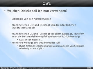 OWL
   ●
       Welchen Dialekt soll ich nun verwenden?

        –   Abhängig von den Anforderungen

        –   Wahl zwischen Lite und DL hängt von der erforderlichen
            Ausdrucksstärke ab

        –   Wahl zwischen DL und Full hängt vor allem davon ab, inwiefern
            man die Metamodellierungsfähigkeiten von RDF(S) benötigt
                ●
                    Klassen von Klassen …
        –   Weiterere wichtige Einschränkung bei Full:
                ●
                    Durch fehlende Entscheidbarkeit wird das Ziehen von Schlüssen
                    schwierig bis unmöglich




Semantic Web Technologien   Steffen Schlönvoigt, HTWG Konstanz, Sommersemester 2010   OWL
 