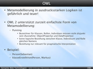 OWL
   ●
       Metamodellierung in ausdrucksstarken Logiken ist
       gefährlich und teuer!

   ●
       OWL 2 unterstützt zurzeit einfachste Form von
       Metamodellierung:
        –   Punning
                ●
                    Bezeichner für Klassen, Rollen, Individuen müssen nicht disjunkt
                    sein (Ausnahme: ObjectPropertys und DataPropertys)
                ●
                    keine logische Beziehung zwischen Klasse, Individuum und Rolle
                    gleichen Namens
                ●
                    Beziehung nur relevant für pragmatische Interpretation

   ●
       Beispiel:
        –   Person(Sebastian)
        –   klasseErstelltVon(Person, Markus)



Semantic Web Technologien    Steffen Schlönvoigt, HTWG Konstanz, Sommersemester 2010   OWL
 