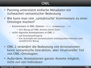 OWL
   ●
       Punning unterstützt einfache Metadaten mit
       (schwacher) semantischer Bedeutung
   ●
       Wie kann man rein „syntaktische“ Kommentare zu einer
       Ontologie machen?
        –   Kommentare in XML-Dateien: <!­­ Kommentar ­­>
                ●
                    kein Bezug auf OWL-Axiome dieser Datei
        –   nicht-logische Annotationen in OWL 1:
                ●
                    owl:AnnotationProperty
                ●
                    fest verknüpft mit (semantischem) ontologischem Element, kein
                    syntaktischer Bezug

   ●
       OWL 2 verändert die Bedeutung von Annotationen:
       keine semantische Interaktion, aber struktureller Teil
       von OWL-Ontologien.
   ●
       Außerdem: Annotationen ganzer Axiome möglich,
       nicht nur von Individuen
Semantic Web Technologien   Steffen Schlönvoigt, HTWG Konstanz, Sommersemester 2010   OWL
 