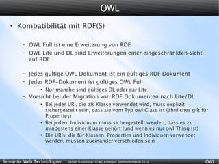 OWL
   ●
       Kombatibilität mit RDF(S)

        –   OWL Full ist eine Erweiterung von RDF
        –   OWL Lite und DL sind Erweiterungen einer eingeschränkten Sicht
            auf RDF

        –   Jedes gültige OWL Dokument ist ein gültiges RDF Dokument
        –   Jedes RDF-Dokument ist gültiges OWL Full
                ●
                    Nur manche sind gültiges DL oder gar Lite
        –   Vorsicht bei der Migration von RDF Dokumenten nach Lite/DL
                ●
                    Bei jeder URI, die als Klasse verwendet wird, muss explizit
                    sichergestellt sein, dass sie vom Typ owl:Class ist (ähnliches gilt für
                    Properties)
                ●
                    Bei jedem Individuum muss sichergestellt werden, dass es zu
                    mindestens einer Klasse gehört (und wenn es nur owl:Thing ist)
                ●
                    Die URIs, die für Klassen, Properties und Individuen verwendet
                    werden, müssen zueinander verschieden sein



Semantic Web Technologien    Steffen Schlönvoigt, HTWG Konstanz, Sommersemester 2010     OWL
 
