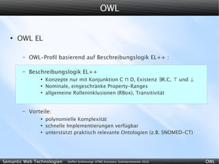 OWL


   ●
       OWL EL

        –   OWL-Proﬁl basierend auf Beschreibungslogik EL++ :

        –   Beschreibungslogik EL++
                ●
                    Konzepte nur mit Konjunktion C ⊓ D, Existenz ∃R.C, ⊤ und ⊥
                ●
                    Nominale, eingeschränke Property-Ranges
                ●
                    allgemeine Rolleninklusionen (RBox), Transitivität


        –   Vorteile:
                ●
                    polynomielle Komplexität
                ●
                    schnelle Implementierungen verfügbar
                ●
                    unterstützt praktisch relevante Ontologien (z.B. SNOMED-CT)




Semantic Web Technologien   Steffen Schlönvoigt, HTWG Konstanz, Sommersemester 2010   OWL
 