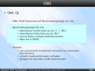 OWL

   ●
       OWL QL

        –   OWL-Proﬁl basierend auf Beschreibungslogik DL Lite:

        –   Beschreibungslogik DL Lite
                ●
                    Oberklassen (rechte Seite von ⊑): ⊓, ¬, ∃R.C
                ●
                    Unterklassen (linke Seite von ⊑): ∃R.⊤
                ●
                    Inverse Rollen, einfache Rollenhierarchien
                ●
                    ABox wie in SROIQ


        –   Vorteile:
                ●
                    sub-polynomielle Komplexität (verwandt mit relationalen
                    Datenbanken)
                ●
                    schnelle Implementierungen verfügbar
                ●
                    geeignet für besonders große Datenmengen




Semantic Web Technologien    Steffen Schlönvoigt, HTWG Konstanz, Sommersemester 2010   OWL
 