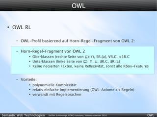 OWL


   ●
       OWL RL

        –   OWL-Proﬁl basierend auf Horn-Regel-Fragment von OWL 2:

        –   Horn-Regel-Fragment von OWL 2
                ●
                    Oberklassen (rechte Seite von ⊑): ⊓, ∃R.{a}, ∀R.C, ≤1R.C
                ●
                    Unterklassen (linke Seite von ⊑): ⊓, ⊔, ∃R.C, ∃R.{a}
                ●
                    Keine negierten Fakten, keine Reﬂexivität, sonst alle Rbox-Features


        –   Vorteile:
                ●
                    polynomielle Komplexität
                ●
                    relativ einfache Implementierung (OWL-Axiome als Regeln)
                ●
                    verwandt mit Regelsprachen




Semantic Web Technologien    Steffen Schlönvoigt, HTWG Konstanz, Sommersemester 2010   OWL
 