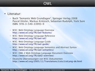 OWL

   ●
       Literatur:
        –   Buch “Semantic Web Grundlagen”, Springer Verlag 2008
            Pascal Hitzler, Markus Krötzsch, Sebastian Rudolph, York Sure
            ISBN: 978-3-540-33993-9

        –   W3C: Web Ontology Language Overview
            http://www.w3.org/TR/owl-features/
        –   W3C: Web Ontology Language Reference
            http://www.w3.org/TR/owl-ref/
        –   W3C: Web Ontology Language Guide
            http://www.w3.org/TR/owl-guide/
        –   W3C: Web Ontology Language Semantics and Abstract Syntax
            http://www.w3.org/TR/owl-semantics/
        –   W3C: OWL 2 Web Ontology Language Document Overview
            http://www.w3.org/TR/owl2-overview/
        –   Deutsche Übersetzungen von W3C Dokumenten
            http://www.w3.org/2005/11/Translations/Lists/ListLang-de.html


Semantic Web Technologien   Steffen Schlönvoigt, HTWG Konstanz, Sommersemester 2010   OWL
 