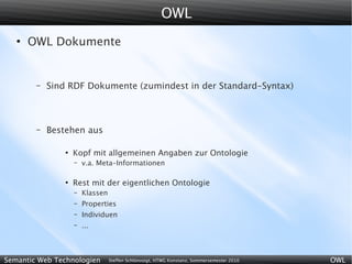OWL
   ●
       OWL Dokumente


        –   Sind RDF Dokumente (zumindest in der Standard-Syntax)



        –   Bestehen aus

                ●
                    Kopf mit allgemeinen Angaben zur Ontologie
                    –   v.a. Meta-Informationen

                ●
                    Rest mit der eigentlichen Ontologie
                    –   Klassen
                    –   Properties
                    –   Individuen
                    –   ...



Semantic Web Technologien         Steffen Schlönvoigt, HTWG Konstanz, Sommersemester 2010   OWL
 