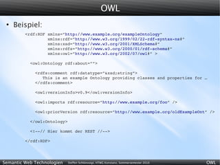 OWL
 ●
     Beispiel:
         <rdf:RDF xmlns=”http://www.example.org/exampleOntology”
                  xmlns:rdf=”http://www.w3.org/1999/02/22­rdf­syntax­ns#”
                  xmlns:xsd=”http://www.w3.org/2001/XMLSchema#”
                  xmlns:rdfs=”http://www.w3.org/2000/01/rdf­schema#”
                  xmlns:owl=”http://www.w3.org/2002/07/owl#” >

           <owl:Ontology rdf:about=””>

             <rdfs:comment rdf:datatype=”&xsd;string”>
                This is an example Ontology providing classes and properties for …
             </rdfs:comment>

             <owl:versionInfo>v0.9</owl:versionInfo>

             <owl:imports rdf:resource=”http://www.example.org/foo” />

             <owl:priorVersion rdf:resource=”http://www.example.org/oldExampleOnt” />

           </owl:Ontology>

           <!­­// Hier kommt der REST //­­>

         </rdf:RDF>




Semantic Web Technologien    Steffen Schlönvoigt, HTWG Konstanz, Sommersemester 2010   OWL
 