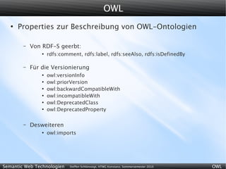 OWL
   ●
       Properties zur Beschreibung von OWL-Ontologien

        –   Von RDF-S geerbt:
                ●
                    rdfs:comment, rdfs:label, rdfs:seeAlso, rdfs:isDefinedBy

        –   Für die Versionierung
                ●
                    owl:versionInfo
                ●
                    owl:priorVersion
                ●
                    owl:backwardCompatibleWith
                ●
                    owl:incompatibleWith
                ●
                    owl:DeprecatedClass
                ●
                    owl:DeprecatedProperty

        –   Desweiteren
                ●
                    owl:imports




Semantic Web Technologien    Steffen Schlönvoigt, HTWG Konstanz, Sommersemester 2010   OWL
 