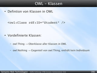 OWL - Klassen
   ●
       Defintion von Klassen in OWL


       <owl:Class rdf:ID=”Student” />


   ●
       Vordefinierte Klassen:

        –   owl:Thing → Oberklasse aller Klassen in OWL

        –   owl:Nothing → Gegenteil von owl:Thing, enthält kein Individuum




Semantic Web Technologien   Steffen Schlönvoigt, HTWG Konstanz, Sommersemester 2010   OWL
 