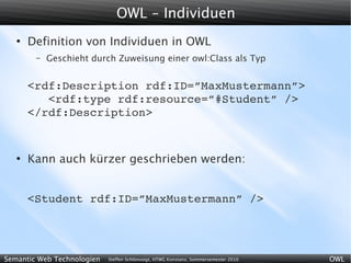 OWL - Individuen
   ●
       Definition von Individuen in OWL
        –   Geschieht durch Zuweisung einer owl:Class als Typ


       <rdf:Description rdf:ID=”MaxMustermann”>
          <rdf:type rdf:resource=”#Student” />
       </rdf:Description>


   ●
       Kann auch kürzer geschrieben werden:


       <Student rdf:ID=”MaxMustermann” />




Semantic Web Technologien   Steffen Schlönvoigt, HTWG Konstanz, Sommersemester 2010   OWL
 